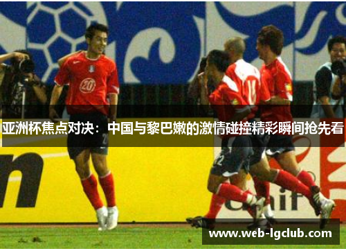 亚洲杯焦点对决：中国与黎巴嫩的激情碰撞精彩瞬间抢先看