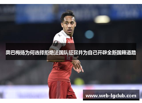 奥巴梅扬为何选择拒绝法国队征召并为自己开辟全新国籍道路 奥巴梅扬为何选择拒绝法国队征召并为自己开辟全新国籍道路